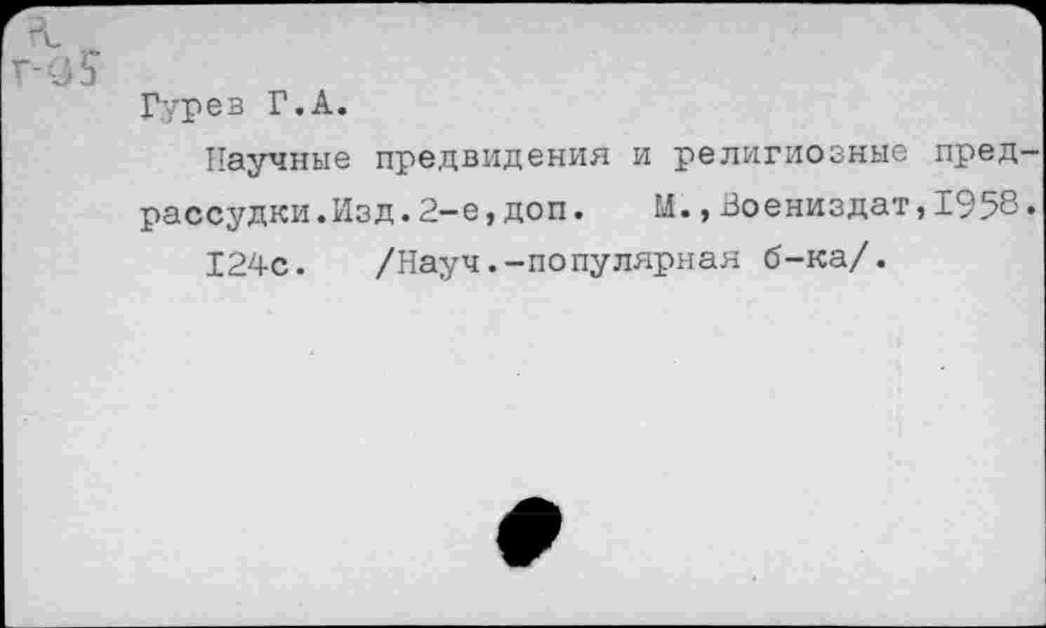 ﻿Гурев Г.А.
Научные предвидения и религиозные предрассудки. Изд .2-е,доп.	М.,Воениздат,1958.
124с.	/Науч.-по пулярная б-ка/.